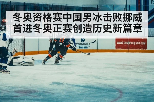 冬奥资格赛中国男冰击败挪威首进冬奥正赛创造历史新篇章