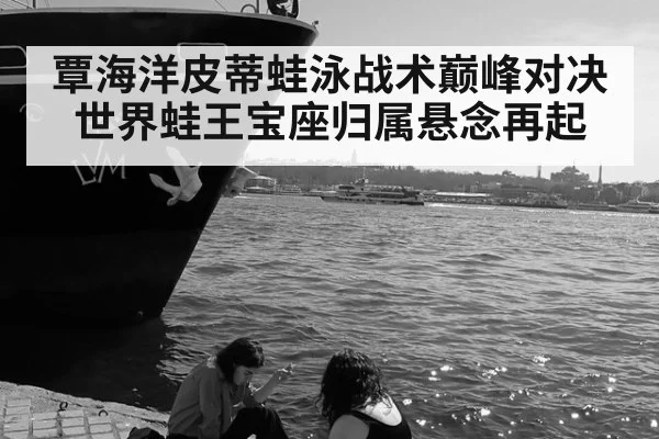 覃海洋皮蒂蛙泳战术巅峰对决 世界蛙王宝座归属悬念再起
